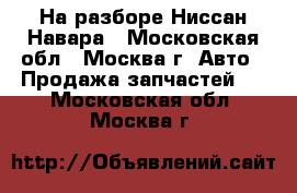 На разборе Ниссан Навара - Московская обл., Москва г. Авто » Продажа запчастей   . Московская обл.,Москва г.